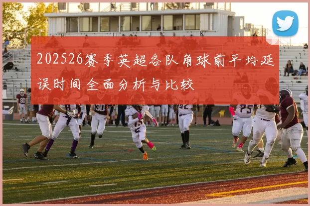202526赛季英超各队角球前平均延误时间全面分析与比较