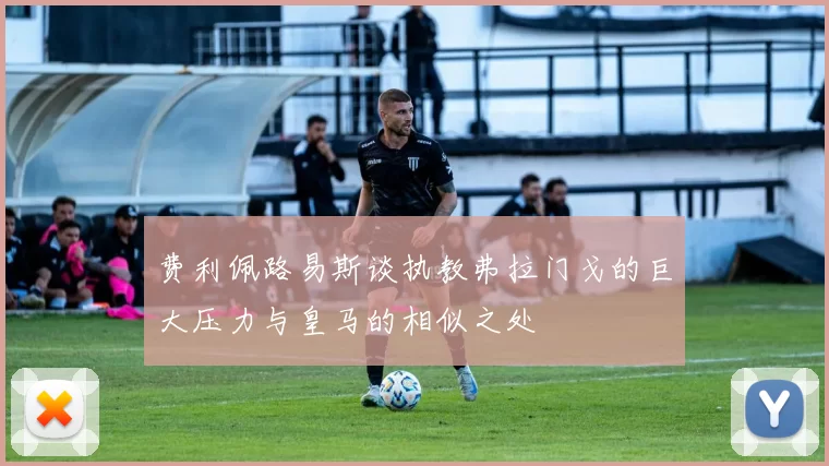费利佩路易斯谈执教弗拉门戈的巨大压力与皇马的相似之处